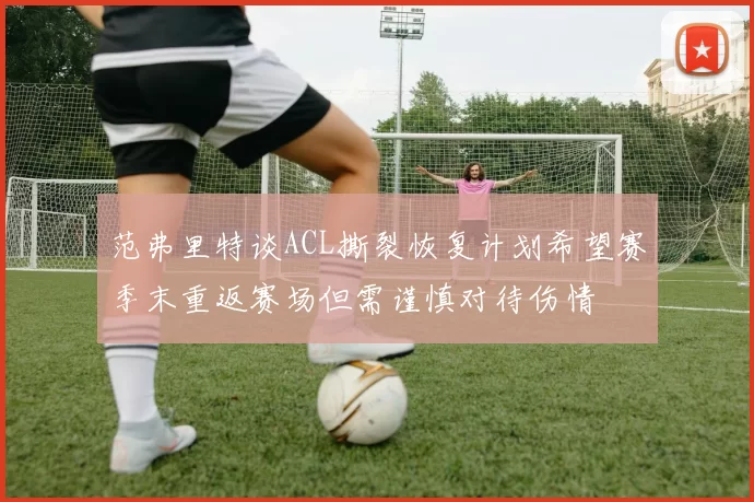 范弗里特谈ACL撕裂恢复计划希望赛季末重返赛场但需谨慎对待伤情