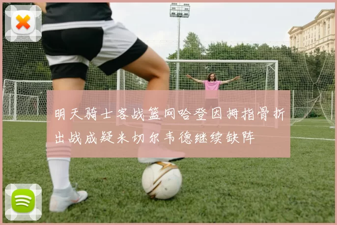 明天骑士客战篮网哈登因拇指骨折出战成疑米切尔韦德继续缺阵