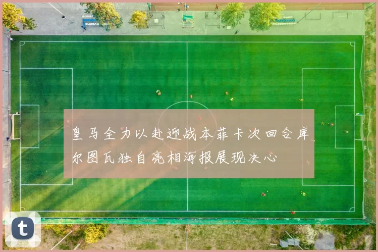 皇马全力以赴迎战本菲卡次回合库尔图瓦独自亮相海报展现决心