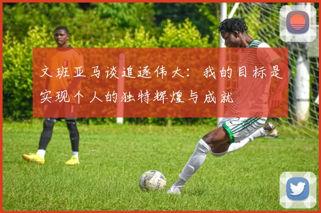 文班亚马谈追逐伟大：我的目标是实现个人的独特辉煌与成就