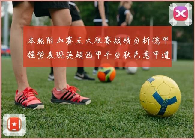 本轮附加赛五大联赛战绩分析德甲强势表现英超西甲平分秋色意甲遭遇挑战
