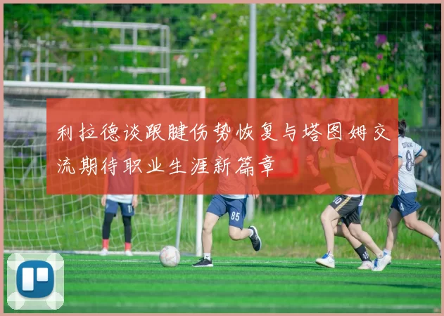 利拉德谈跟腱伤势恢复与塔图姆交流期待职业生涯新篇章