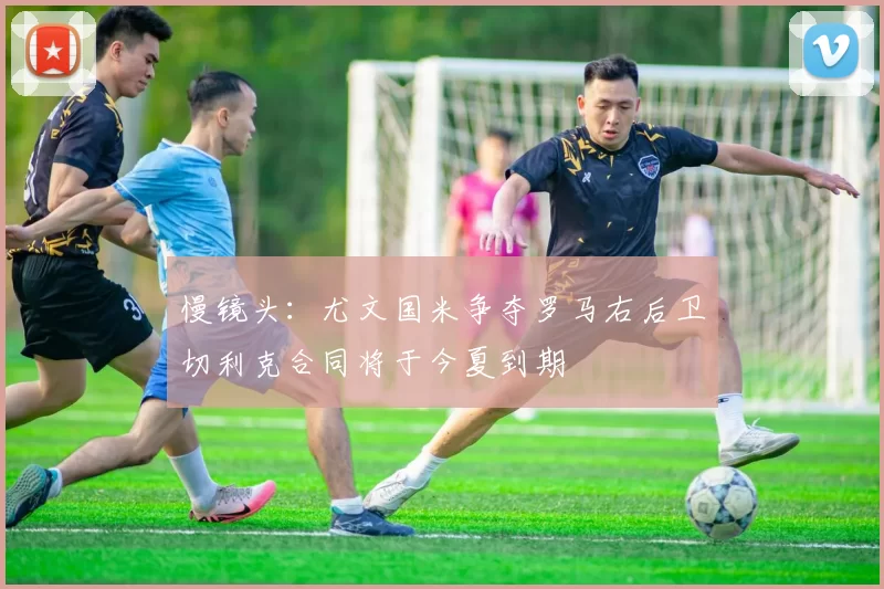 慢镜头：尤文国米争夺罗马右后卫切利克合同将于今夏到期