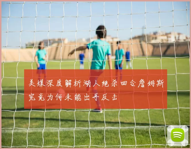 美媒深度解析湖人绝杀回合詹姆斯究竟为何未能出手反击