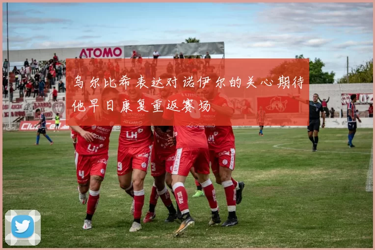 乌尔比希表达对诺伊尔的关心期待他早日康复重返赛场