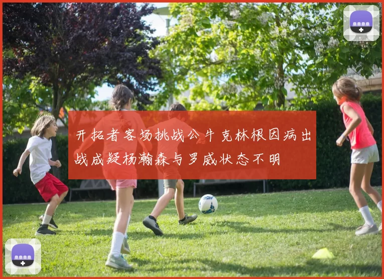 开拓者客场挑战公牛克林根因病出战成疑杨瀚森与罗威状态不明