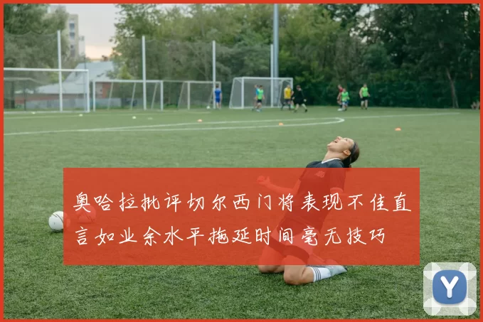 奥哈拉批评切尔西门将表现不佳直言如业余水平拖延时间毫无技巧
