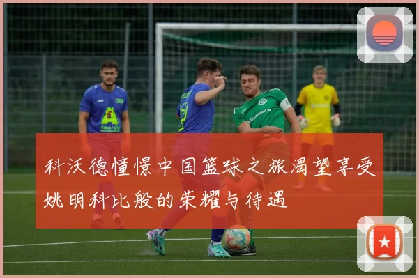 科沃德憧憬中国篮球之旅渴望享受姚明科比般的荣耀与待遇