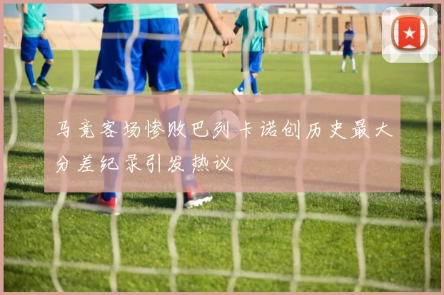 马竞客场惨败巴列卡诺创历史最大分差纪录引发热议