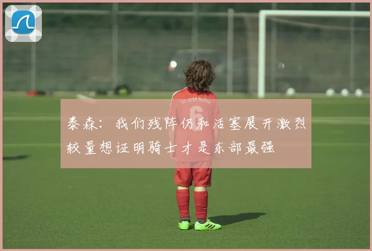 泰森：我们残阵仍和活塞展开激烈较量想证明骑士才是东部最强