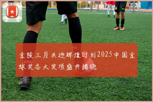金陵三月共迎辉煌时刻2025中国金球奖各大奖项盛典揭晓