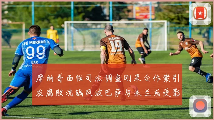摩纳哥面临司法调查刚果合作案引发腐败洗钱风波巴萨与米兰或受影响