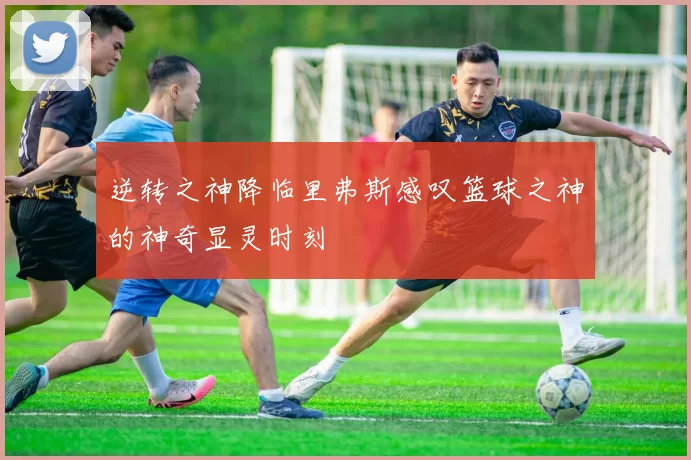 逆转之神降临里弗斯感叹篮球之神的神奇显灵时刻