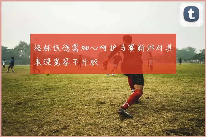 格林伍德需细心呵护马赛新帅对其表现宽容不计较