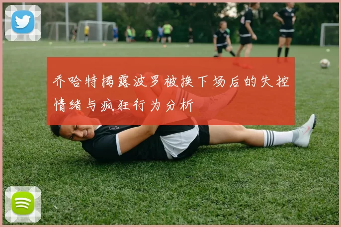 乔哈特揭露波罗被换下场后的失控情绪与疯狂行为分析