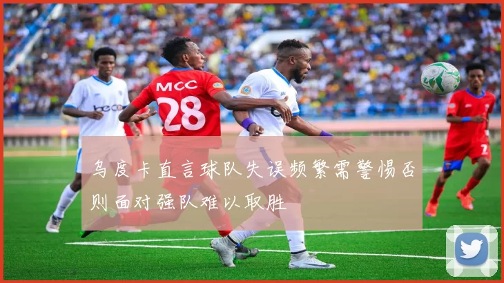 乌度卡直言球队失误频繁需警惕否则面对强队难以取胜