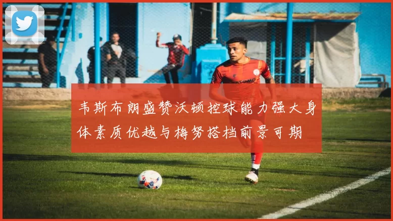 韦斯布朗盛赞沃顿控球能力强大身体素质优越与梅努搭档前景可期