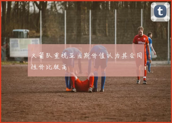 火箭队重视亚当斯价值认为其合同性价比极高