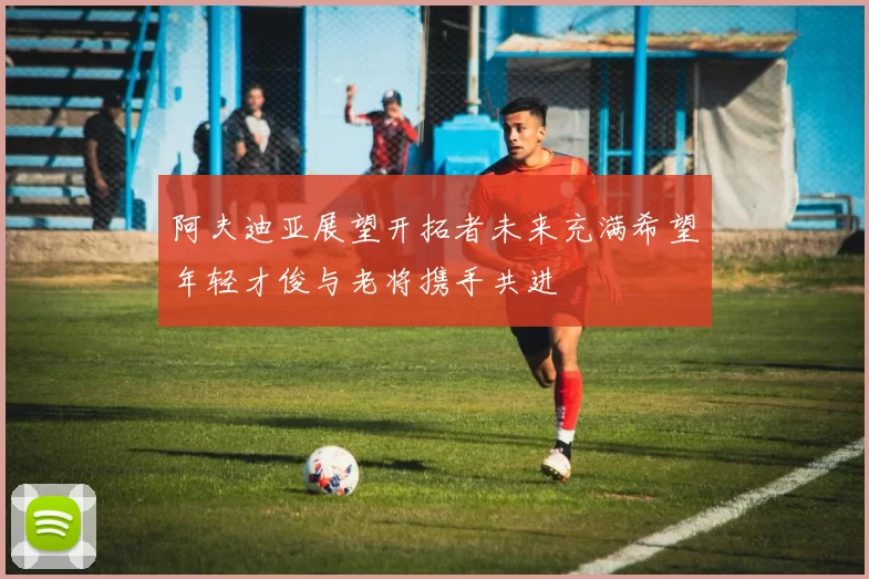 阿夫迪亚展望开拓者未来充满希望年轻才俊与老将携手共进