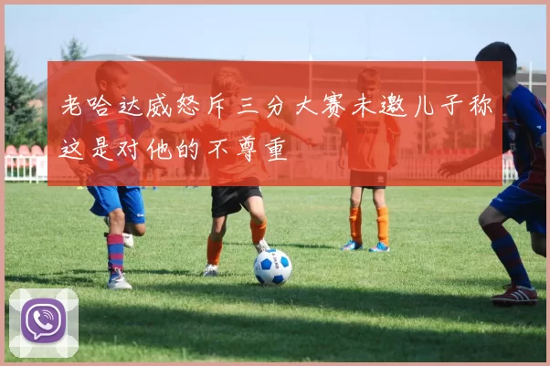老哈达威怒斥三分大赛未邀儿子称这是对他的不尊重