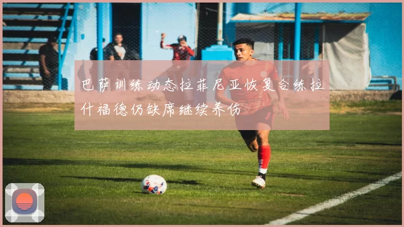 巴萨训练动态拉菲尼亚恢复合练拉什福德仍缺席继续养伤