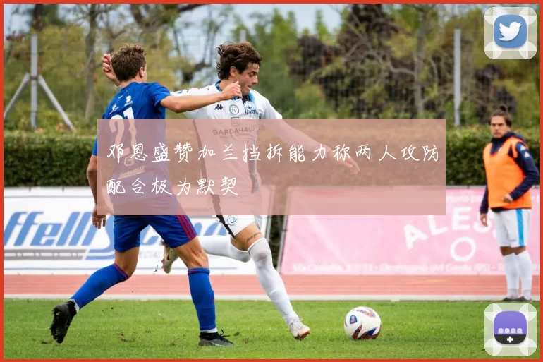 邓恩盛赞加兰挡拆能力称两人攻防配合极为默契