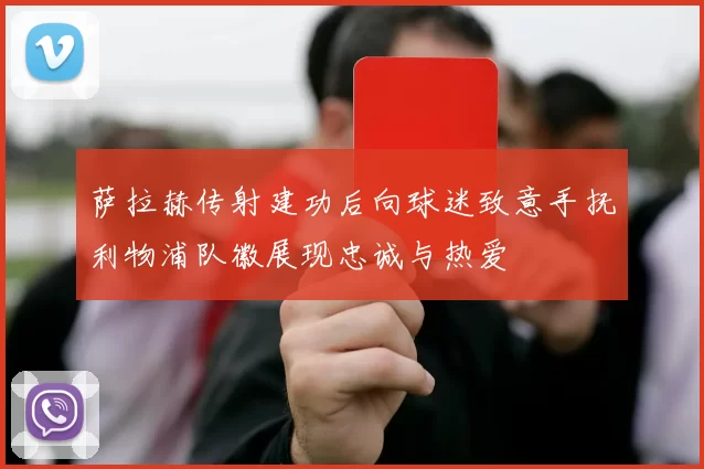 萨拉赫传射建功后向球迷致意手抚利物浦队徽展现忠诚与热爱