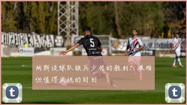 纳斯谈球队缺兵少将的胜利：艰难但值得庆祝的时刻