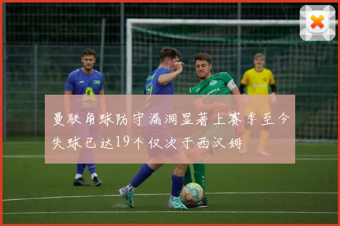 曼联角球防守漏洞显著上赛季至今失球已达19个仅次于西汉姆