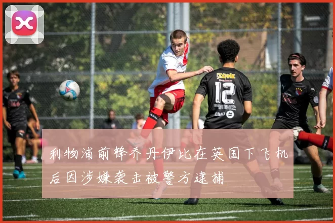 利物浦前锋乔丹伊比在英国下飞机后因涉嫌袭击被警方逮捕
