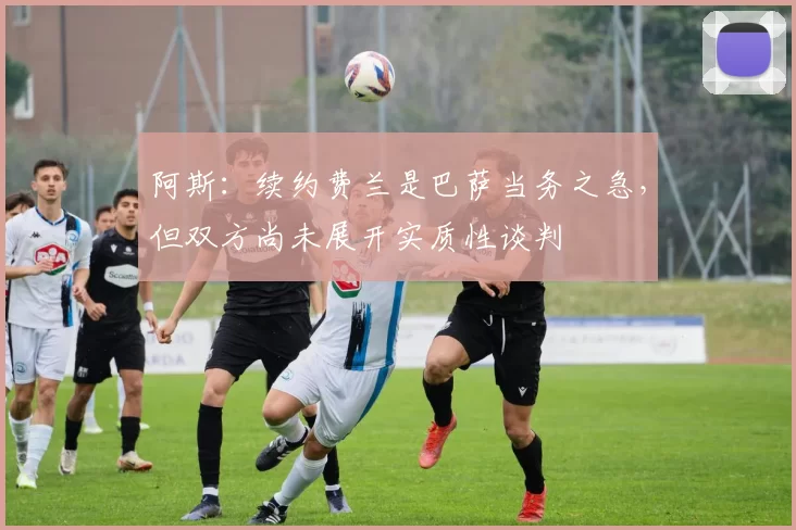 阿斯：续约费兰是巴萨当务之急，但双方尚未展开实质性谈判