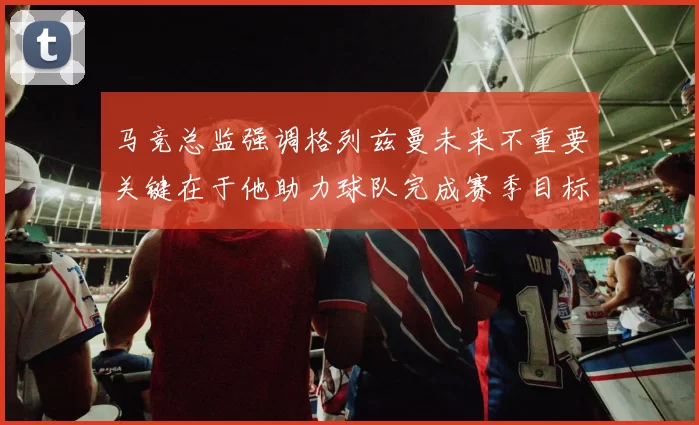 马竞总监强调格列兹曼未来不重要关键在于他助力球队完成赛季目标