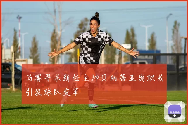 马赛寻求新任主帅贝纳蒂亚离职或引发球队变革