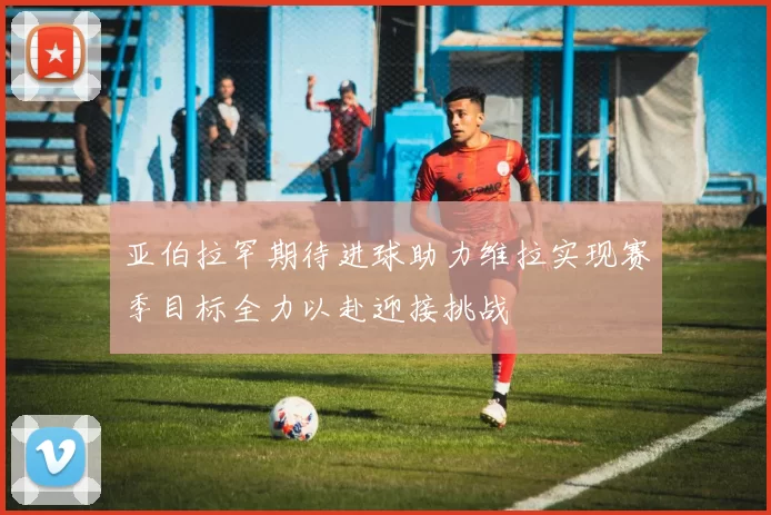 亚伯拉罕期待进球助力维拉实现赛季目标全力以赴迎接挑战