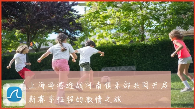 上海海港迎战河南俱乐部共同开启新赛季征程的激情之旅
