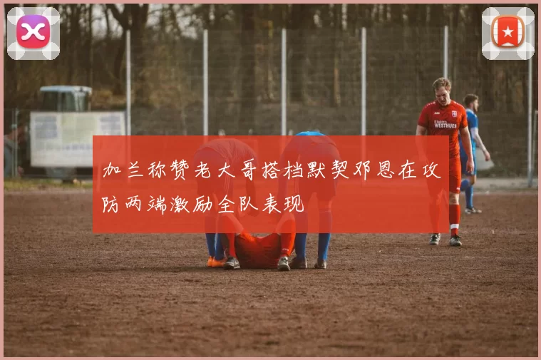 加兰称赞老大哥搭档默契邓恩在攻防两端激励全队表现