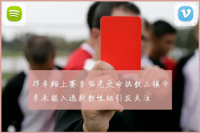 邓卓翔上赛季临危受命执教三镇今季未能入选新教练组引发关注