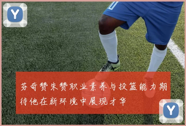 芬奇赞朱赞职业素养与投篮能力期待他在新环境中展现才华