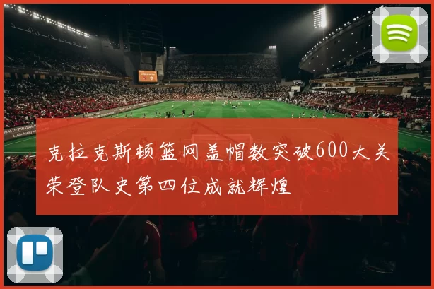 克拉克斯顿篮网盖帽数突破600大关荣登队史第四位成就辉煌