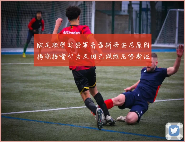 欧足联暂时禁赛普雷斯蒂安尼原因揭晓捂嘴行为及姆巴佩维尼修斯证词分析