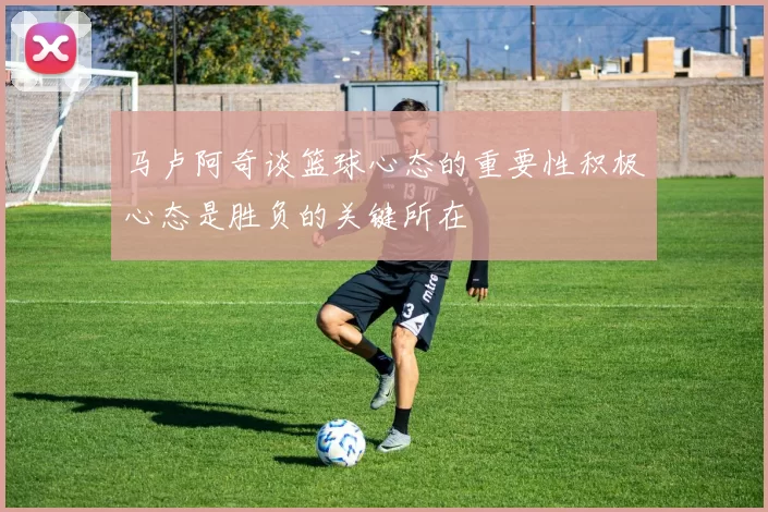 马卢阿奇谈篮球心态的重要性积极心态是胜负的关键所在