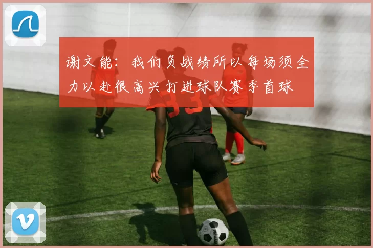 谢文能：我们负战绩所以每场须全力以赴很高兴打进球队赛季首球
